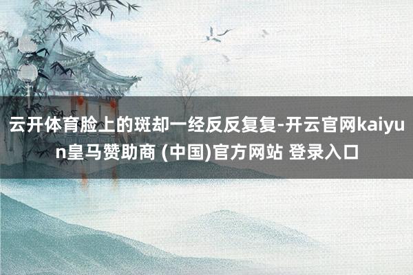 云开体育脸上的斑却一经反反复复-开云官网kaiyun皇马赞助商 (中国)官方网站 登录入口
