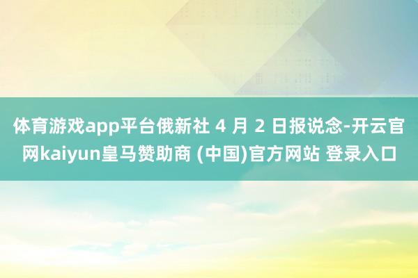 体育游戏app平台俄新社 4 月 2 日报说念-开云官网kaiyun皇马赞助商 (中国)官方网站 登